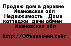 Продаю дом в деревне - Ивановская обл. Недвижимость » Дома, коттеджи, дачи обмен   . Ивановская обл.